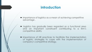 introduction
 Importance of logistics as a mean of achieving competitive
advantage .
 logistics has gradually been regarded as a functional area
and an important constituent contributing to a firm’s
competitive ability
 Importance of HR practices to facilitate the implementation
of logistic strategies to cope with the implementation of
company’s competitive strategy.

 