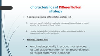 characteristics of Differentiation
strategy


A company pursuing differentiation strategy will :
1.

2.



segment target markets on particular clients and tailor offerings to match
exactly the demands of those niches.
require detailed client knowledge as well as operational flexibility to
respond quickly to customer needs.

Required Logistics tasks



emphasizing quality in products or services,
as well as paying attention on responsiveness
to target customers’ demands

 