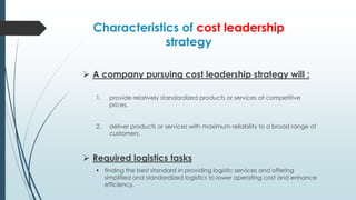 Characteristics of cost leadership
strategy
 A company pursuing cost leadership strategy will :
1.

provide relatively standardized products or services at competitive
prices.

2.

deliver products or services with maximum reliability to a broad range of
customers.

 Required logistics tasks
 finding the best standard in providing logistic services and offering
simplified and standardized logistics to lower operating cost and enhance
efficiency.

 
