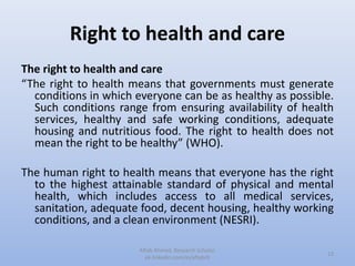 Right to health and care
The right to health and care
“The right to health means that governments must generate
conditions in which everyone can be as healthy as possible.
Such conditions range from ensuring availability of health
services, healthy and safe working conditions, adequate
housing and nutritious food. The right to health does not
mean the right to be healthy” (WHO).
The human right to health means that everyone has the right
to the highest attainable standard of physical and mental
health, which includes access to all medical services,
sanitation, adequate food, decent housing, healthy working
conditions, and a clean environment (NESRI).
13
Aftab Ahmed, Research Scholar.
pk.linkedin.com/in/aftabch
 