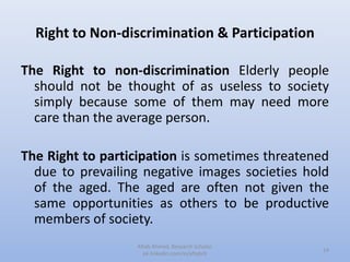 Right to Non-discrimination & Participation
The Right to non-discrimination Elderly people
should not be thought of as useless to society
simply because some of them may need more
care than the average person.
The Right to participation is sometimes threatened
due to prevailing negative images societies hold
of the aged. The aged are often not given the
same opportunities as others to be productive
members of society.
14
Aftab Ahmed, Research Scholar.
pk.linkedin.com/in/aftabch
 