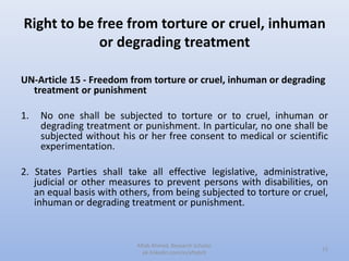 Right to be free from torture or cruel, inhuman
or degrading treatment
UN-Article 15 - Freedom from torture or cruel, inhuman or degrading
treatment or punishment
1. No one shall be subjected to torture or to cruel, inhuman or
degrading treatment or punishment. In particular, no one shall be
subjected without his or her free consent to medical or scientific
experimentation.
2. States Parties shall take all effective legislative, administrative,
judicial or other measures to prevent persons with disabilities, on
an equal basis with others, from being subjected to torture or cruel,
inhuman or degrading treatment or punishment.
15
Aftab Ahmed, Research Scholar.
pk.linkedin.com/in/aftabch
 