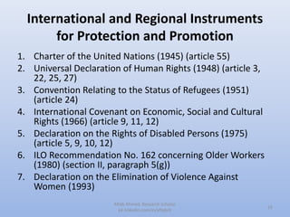 International and Regional Instruments
for Protection and Promotion
1. Charter of the United Nations (1945) (article 55)
2. Universal Declaration of Human Rights (1948) (article 3,
22, 25, 27)
3. Convention Relating to the Status of Refugees (1951)
(article 24)
4. International Covenant on Economic, Social and Cultural
Rights (1966) (article 9, 11, 12)
5. Declaration on the Rights of Disabled Persons (1975)
(article 5, 9, 10, 12)
6. ILO Recommendation No. 162 concerning Older Workers
(1980) (section II, paragraph 5(g))
7. Declaration on the Elimination of Violence Against
Women (1993)
16
Aftab Ahmed, Research Scholar.
pk.linkedin.com/in/aftabch
 