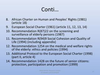 Conti…
8. African Charter on Human and Peoples’ Rights (1981)
(article 18)
9. European Social Charter (1961) (article 11, 12, 13, 14)
10. Recommendation R(87)22 on the screening and
surveillance of elderly persons (1987)
11. Recommendation R(94)9 Social Cohesion and Quality of
Life (1994) (including appendix)
12. Recommendation 1254 on the medical and welfare rights
of the elderly: ethics and policies (1994)
13. Additional Protocol to the European Social Charter (1998)
(part II, article 4)
14. Recommendation 1428 on the future of senior citizens:
protection, participation and promotion (1999)
17
Aftab Ahmed, Research Scholar.
pk.linkedin.com/in/aftabch
 