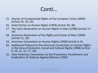 Conti…
15. Charter of Fundamental Rights of the European Union (2000)
(article 25, 34, 35)
16. Arab Charter on Human Rights (1994) (article 30, 38)
17. The Cairo Declaration on Human Rights in Islam (1990) (article 17,
18)
18. American Declaration of the Rights and Duties of Man (1948)
(article 11, 16)
19. American Convention on Human Rights (1969) (article 5, 6)
20. Additional Protocol to the American Convention on Human Rights
in the Area of Economic, Social and Cultural Rights (1988) (article
9, 10, 11, 12, 17, 18)
21. Inter-American Convention on the Prevention, Punishment and
Eradication of Violence Against Women (1994)
18
Aftab Ahmed, Research Scholar.
pk.linkedin.com/in/aftabch
 