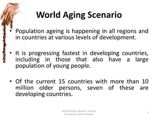 World Aging Scenario
• Population ageing is happening in all regions and
in countries at various levels of development.
• It is progressing fastest in developing countries,
including in those that also have a large
population of young people.
• Of the current 15 countries with more than 10
million older persons, seven of these are
developing countries.
5
Aftab Ahmed, Research Scholar.
pk.linkedin.com/in/aftabch
 