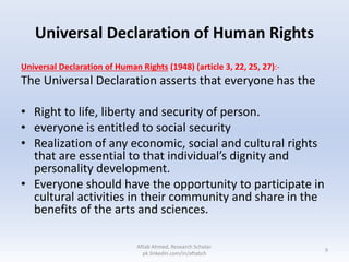 Universal Declaration of Human Rights
Universal Declaration of Human Rights (1948) (article 3, 22, 25, 27):-
The Universal Declaration asserts that everyone has the
• Right to life, liberty and security of person.
• everyone is entitled to social security
• Realization of any economic, social and cultural rights
that are essential to that individual’s dignity and
personality development.
• Everyone should have the opportunity to participate in
cultural activities in their community and share in the
benefits of the arts and sciences.
9
Aftab Ahmed, Research Scholar.
pk.linkedin.com/in/aftabch
 