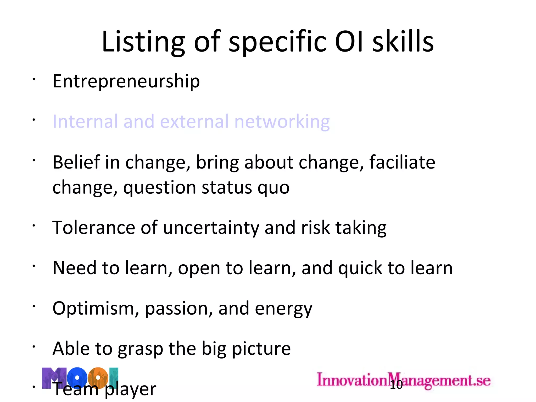 Listing of specific OI skills
•
Entrepreneurship
•
Internal and external networking
•
Belief in change, bring about change, faciliate
change, question status quo
•
Tolerance of uncertainty and risk taking
•
Need to learn, open to learn, and quick to learn
•
Optimism, passion, and energy
•
Able to grasp the big picture
•
Team player 10
 