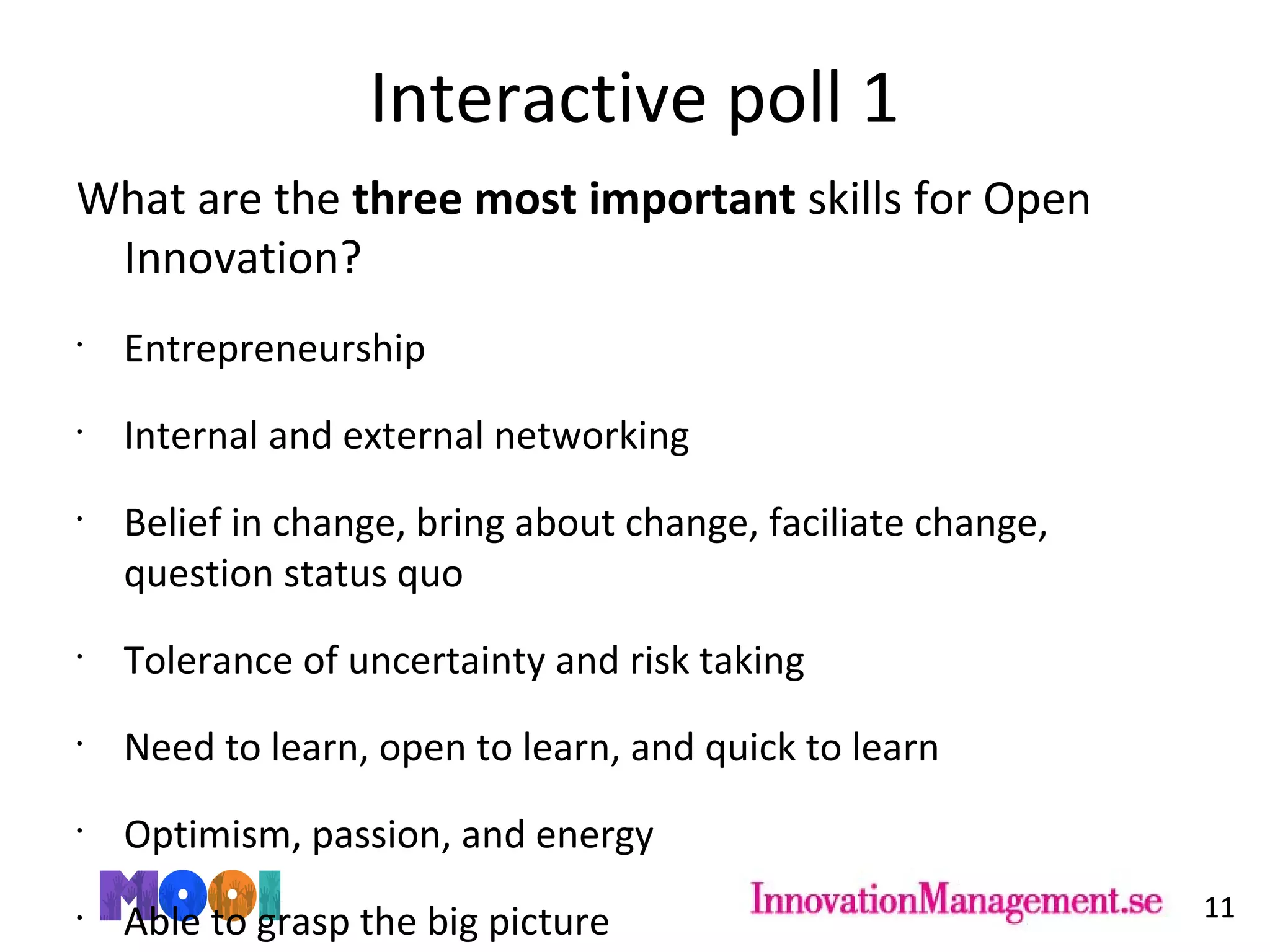 Interactive poll 1
What are the three most important skills for Open
Innovation?
•
Entrepreneurship
•
Internal and external networking
•
Belief in change, bring about change, faciliate change,
question status quo
•
Tolerance of uncertainty and risk taking
•
Need to learn, open to learn, and quick to learn
•
Optimism, passion, and energy
•
Able to grasp the big picture 11
 