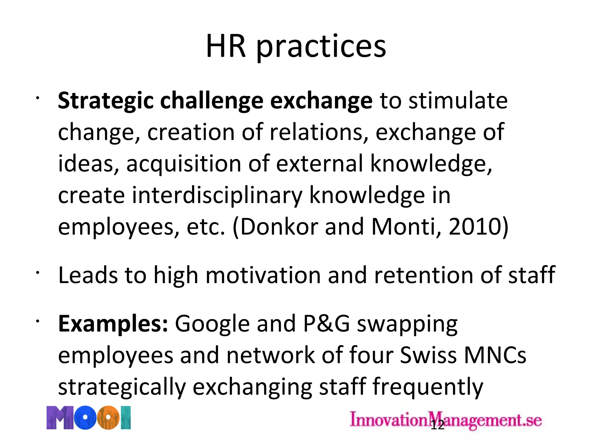 HR practices
•
Strategic challenge exchange to stimulate
change, creation of relations, exchange of
ideas, acquisition of external knowledge,
create interdisciplinary knowledge in
employees, etc. (Donkor and Monti, 2010)
•
Leads to high motivation and retention of staff
•
Examples: Google and P&G swapping
employees and network of four Swiss MNCs
strategically exchanging staff frequently
12
 