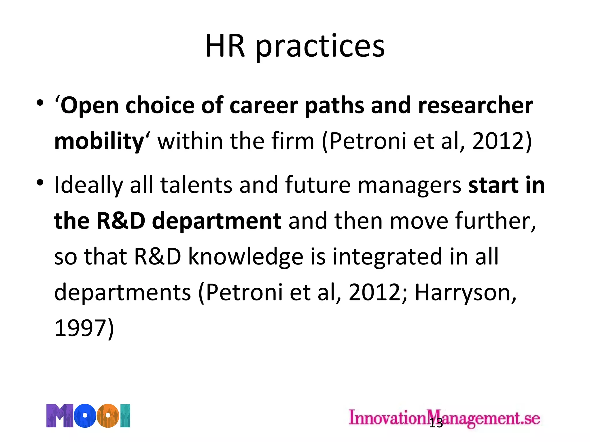 HR practices
• ‘Open choice of career paths and researcher
mobility‘ within the firm (Petroni et al, 2012)
• Ideally all talents and future managers start in
the R&D department and then move further,
so that R&D knowledge is integrated in all
departments (Petroni et al, 2012; Harryson,
1997)
13
 