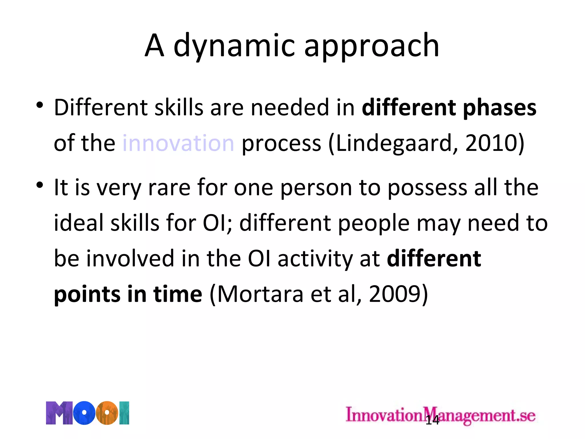 A dynamic approach
• Different skills are needed in different phases
of the innovation process (Lindegaard, 2010)
• It is very rare for one person to possess all the
ideal skills for OI; different people may need to
be involved in the OI activity at different
points in time (Mortara et al, 2009)
14
 
