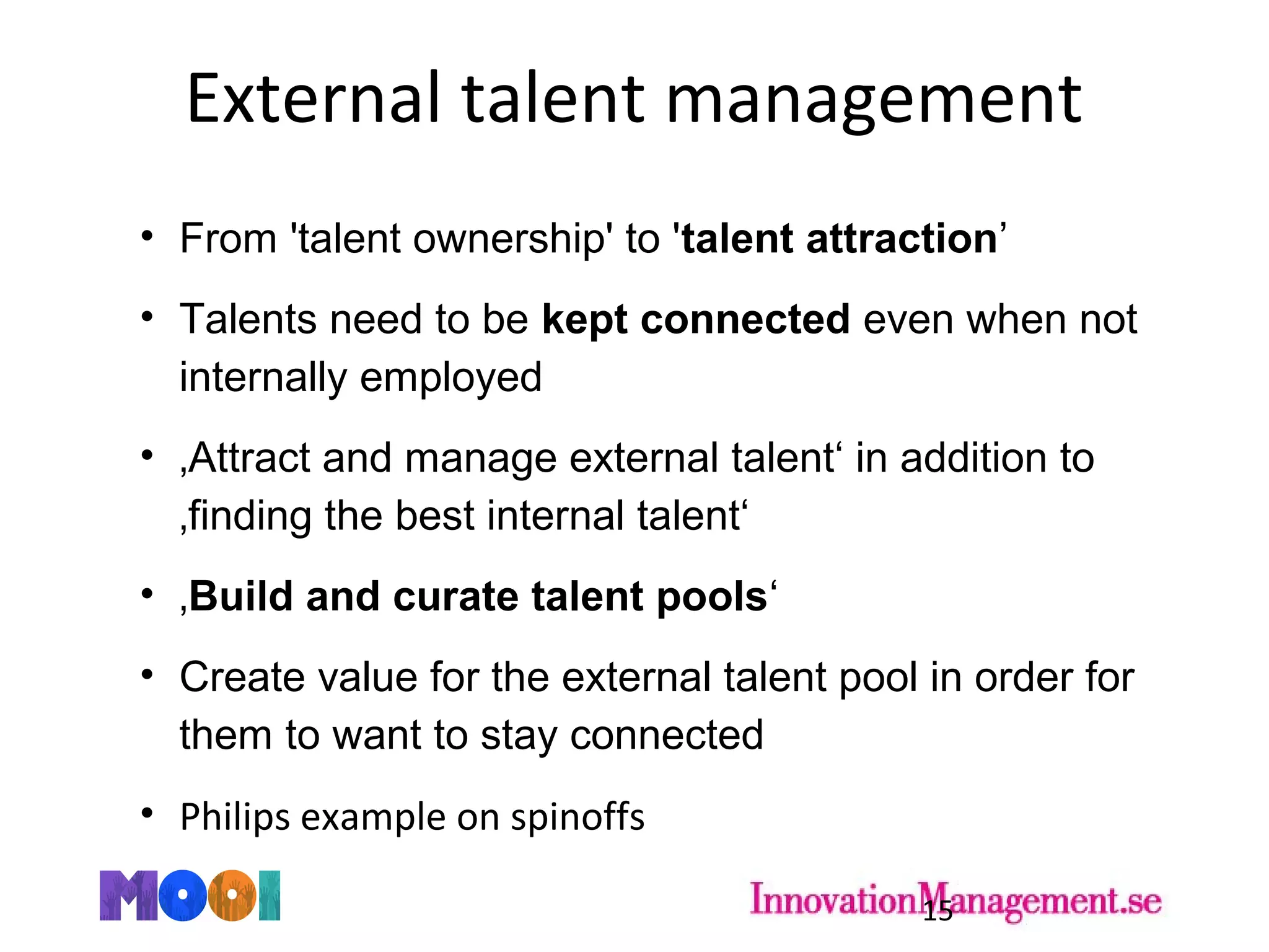 External talent management
• From 'talent ownership' to 'talent attraction’
• Talents need to be kept connected even when not
internally employed
• ‚Attract and manage external talent‘ in addition to
‚finding the best internal talent‘
• ‚Build and curate talent pools‘
• Create value for the external talent pool in order for
them to want to stay connected
• Philips example on spinoffs
15
 