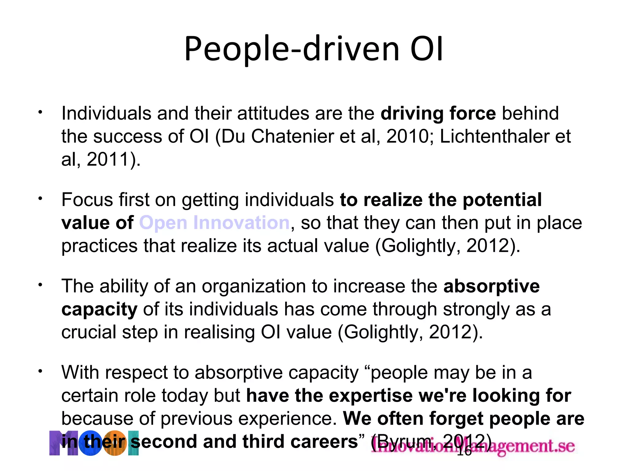 People-driven OI
• Individuals and their attitudes are the driving force behind
the success of OI (Du Chatenier et al, 2010; Lichtenthaler et
al, 2011).
• Focus first on getting individuals to realize the potential
value of Open Innovation, so that they can then put in place
practices that realize its actual value (Golightly, 2012).
• The ability of an organization to increase the absorptive
capacity of its individuals has come through strongly as a
crucial step in realising OI value (Golightly, 2012).
• With respect to absorptive capacity “people may be in a
certain role today but have the expertise we're looking for
because of previous experience. We often forget people are
in their second and third careers” (Byrum, 2012)16
 