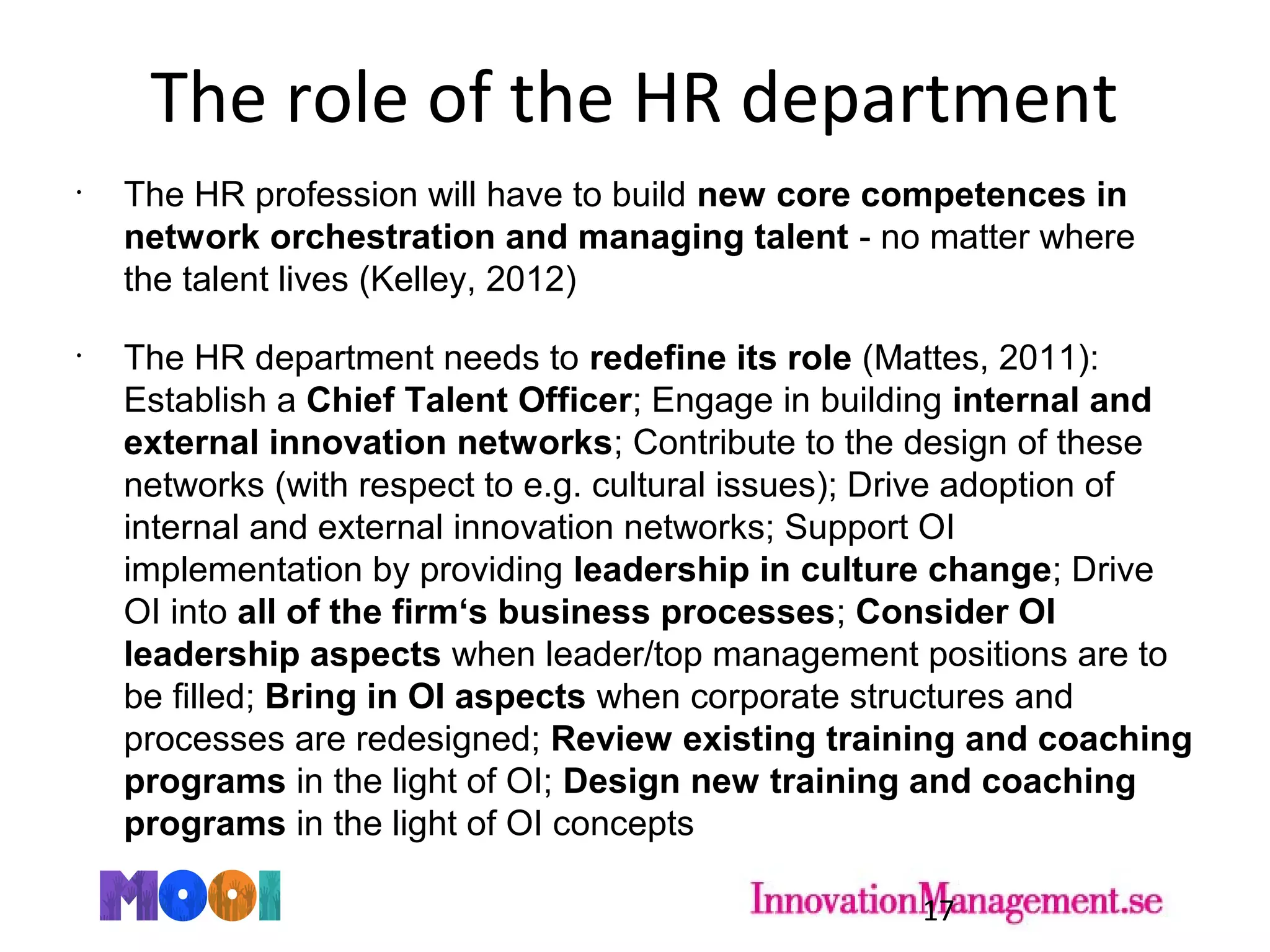 The role of the HR department
•
The HR profession will have to build new core competences in
network orchestration and managing talent - no matter where
the talent lives (Kelley, 2012)
•
The HR department needs to redefine its role (Mattes, 2011):
Establish a Chief Talent Officer; Engage in building internal and
external innovation networks; Contribute to the design of these
networks (with respect to e.g. cultural issues); Drive adoption of
internal and external innovation networks; Support OI
implementation by providing leadership in culture change; Drive
OI into all of the firm‘s business processes; Consider OI
leadership aspects when leader/top management positions are to
be filled; Bring in OI aspects when corporate structures and
processes are redesigned; Review existing training and coaching
programs in the light of OI; Design new training and coaching
programs in the light of OI concepts
17
 
