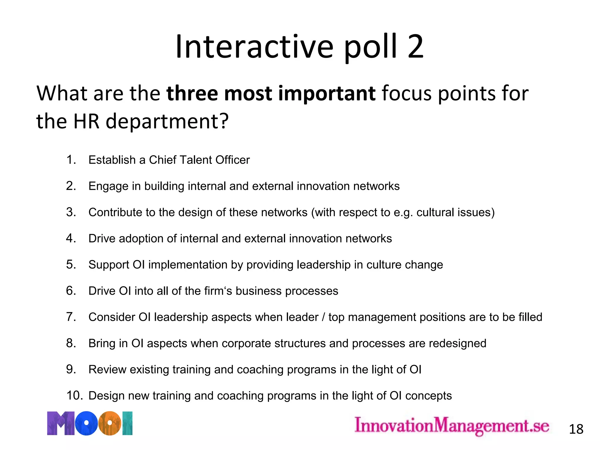 Interactive poll 2
What are the three most important focus points for
the HR department?
1. Establish a Chief Talent Officer
2. Engage in building internal and external innovation networks
3. Contribute to the design of these networks (with respect to e.g. cultural issues)
4. Drive adoption of internal and external innovation networks
5. Support OI implementation by providing leadership in culture change
6. Drive OI into all of the firm‘s business processes
7. Consider OI leadership aspects when leader / top management positions are to be filled
8. Bring in OI aspects when corporate structures and processes are redesigned
9. Review existing training and coaching programs in the light of OI
10. Design new training and coaching programs in the light of OI concepts
18
 