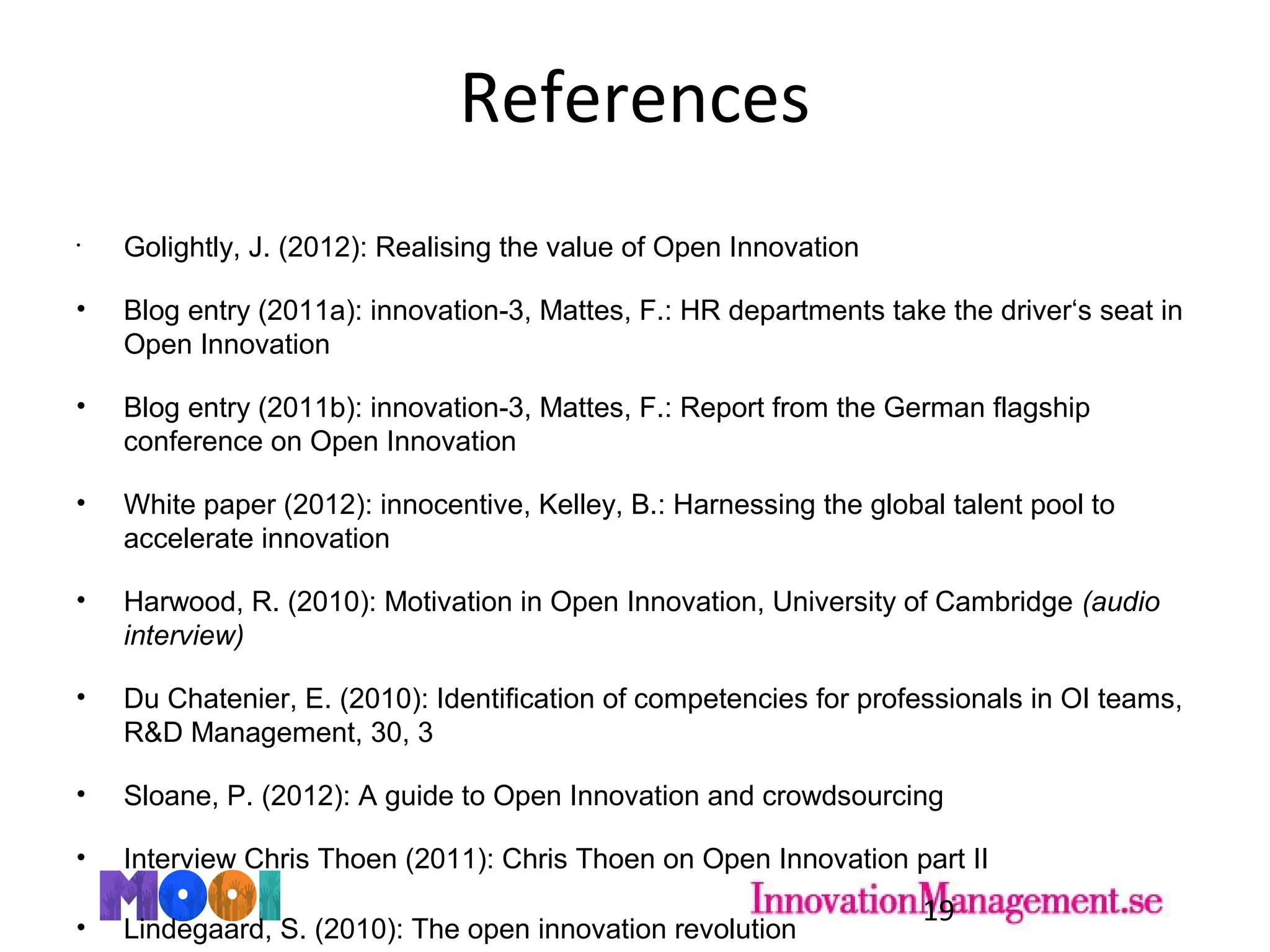 References
•
Golightly, J. (2012): Realising the value of Open Innovation
• Blog entry (2011a): innovation-3, Mattes, F.: HR departments take the driver‘s seat in
Open Innovation
• Blog entry (2011b): innovation-3, Mattes, F.: Report from the German flagship
conference on Open Innovation
• White paper (2012): innocentive, Kelley, B.: Harnessing the global talent pool to
accelerate innovation
• Harwood, R. (2010): Motivation in Open Innovation, University of Cambridge (audio
interview)
• Du Chatenier, E. (2010): Identification of competencies for professionals in OI teams,
R&D Management, 30, 3
• Sloane, P. (2012): A guide to Open Innovation and crowdsourcing
• Interview Chris Thoen (2011): Chris Thoen on Open Innovation part II
• Lindegaard, S. (2010): The open innovation revolution
19
 
