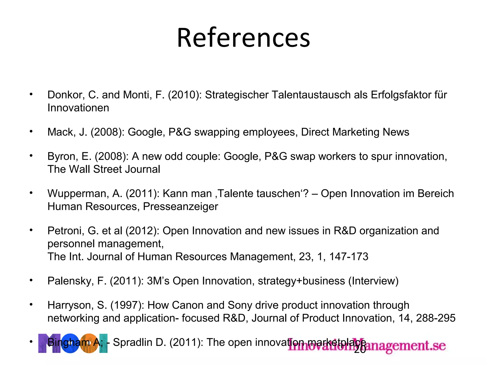 References
• Donkor, C. and Monti, F. (2010): Strategischer Talentaustausch als Erfolgsfaktor für
Innovationen
• Mack, J. (2008): Google, P&G swapping employees, Direct Marketing News
• Byron, E. (2008): A new odd couple: Google, P&G swap workers to spur innovation,
The Wall Street Journal
• Wupperman, A. (2011): Kann man ‚Talente tauschen‘? – Open Innovation im Bereich
Human Resources, Presseanzeiger
• Petroni, G. et al (2012): Open Innovation and new issues in R&D organization and
personnel management,
The Int. Journal of Human Resources Management, 23, 1, 147-173
• Palensky, F. (2011): 3M’s Open Innovation, strategy+business (Interview)
• Harryson, S. (1997): How Canon and Sony drive product innovation through
networking and application- focused R&D, Journal of Product Innovation, 14, 288-295
• Bingham A; - Spradlin D. (2011): The open innovation marketplace
20
 