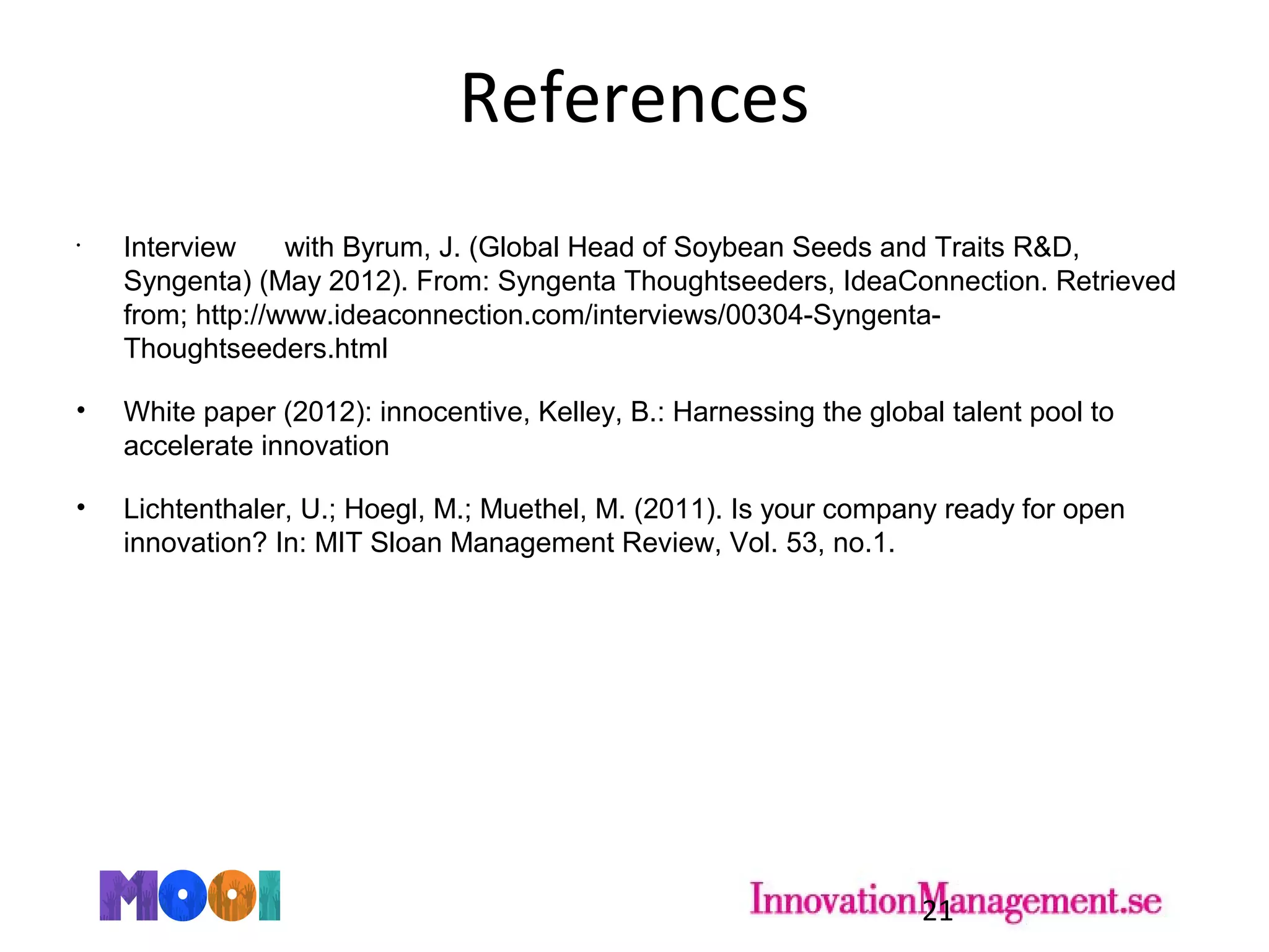References
•
Interview with Byrum, J. (Global Head of Soybean Seeds and Traits R&D,
Syngenta) (May 2012). From: Syngenta Thoughtseeders, IdeaConnection. Retrieved
from; http://www.ideaconnection.com/interviews/00304-Syngenta-
Thoughtseeders.html
• White paper (2012): innocentive, Kelley, B.: Harnessing the global talent pool to
accelerate innovation
• Lichtenthaler, U.; Hoegl, M.; Muethel, M. (2011). Is your company ready for open
innovation? In: MIT Sloan Management Review, Vol. 53, no.1.
21
 