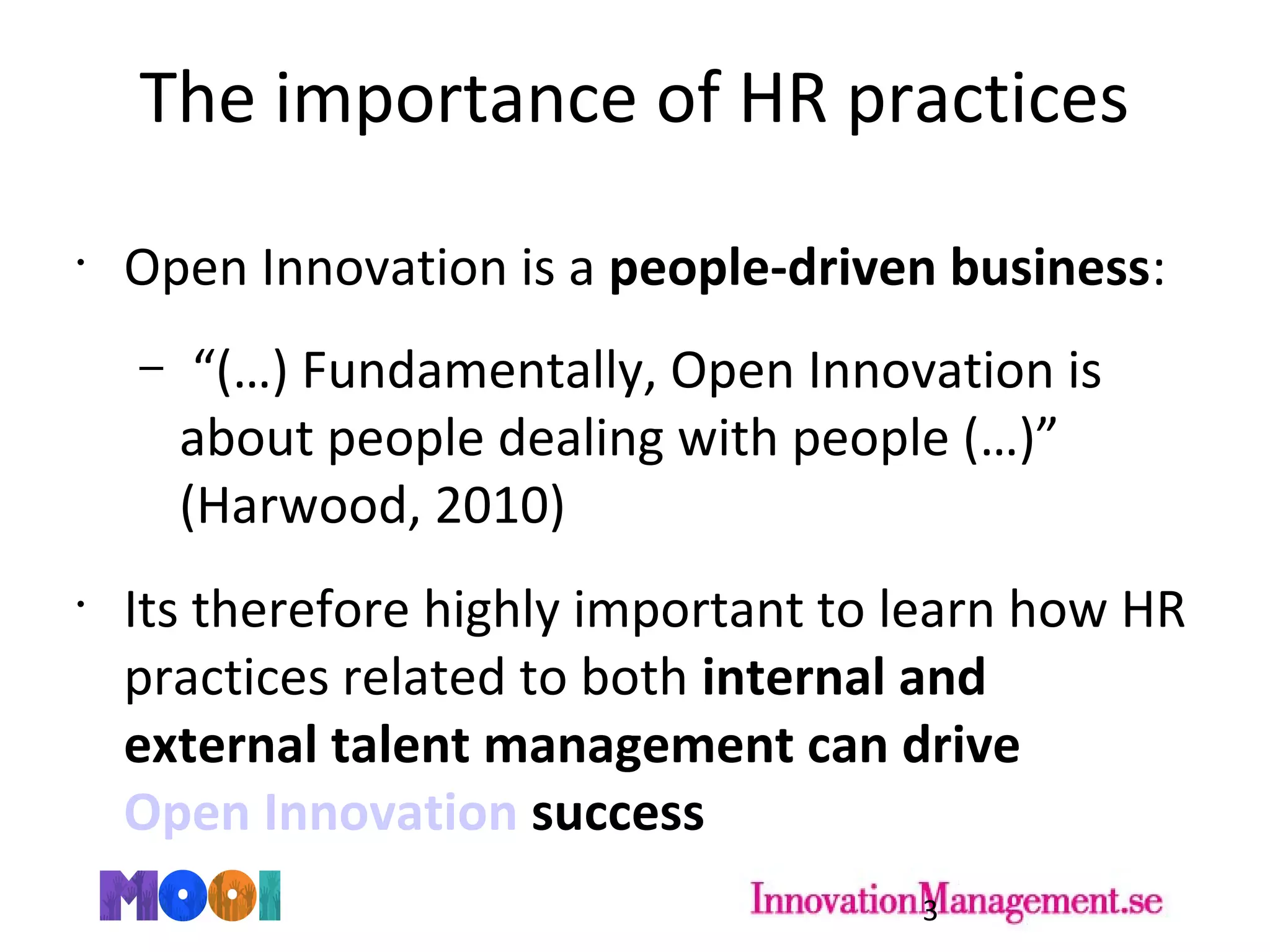 The importance of HR practices
•
Open Innovation is a people-driven business:
– “(…) Fundamentally, Open Innovation is
about people dealing with people (…)”
(Harwood, 2010)
•
Its therefore highly important to learn how HR
practices related to both internal and
external talent management can drive
Open Innovation success
3
 