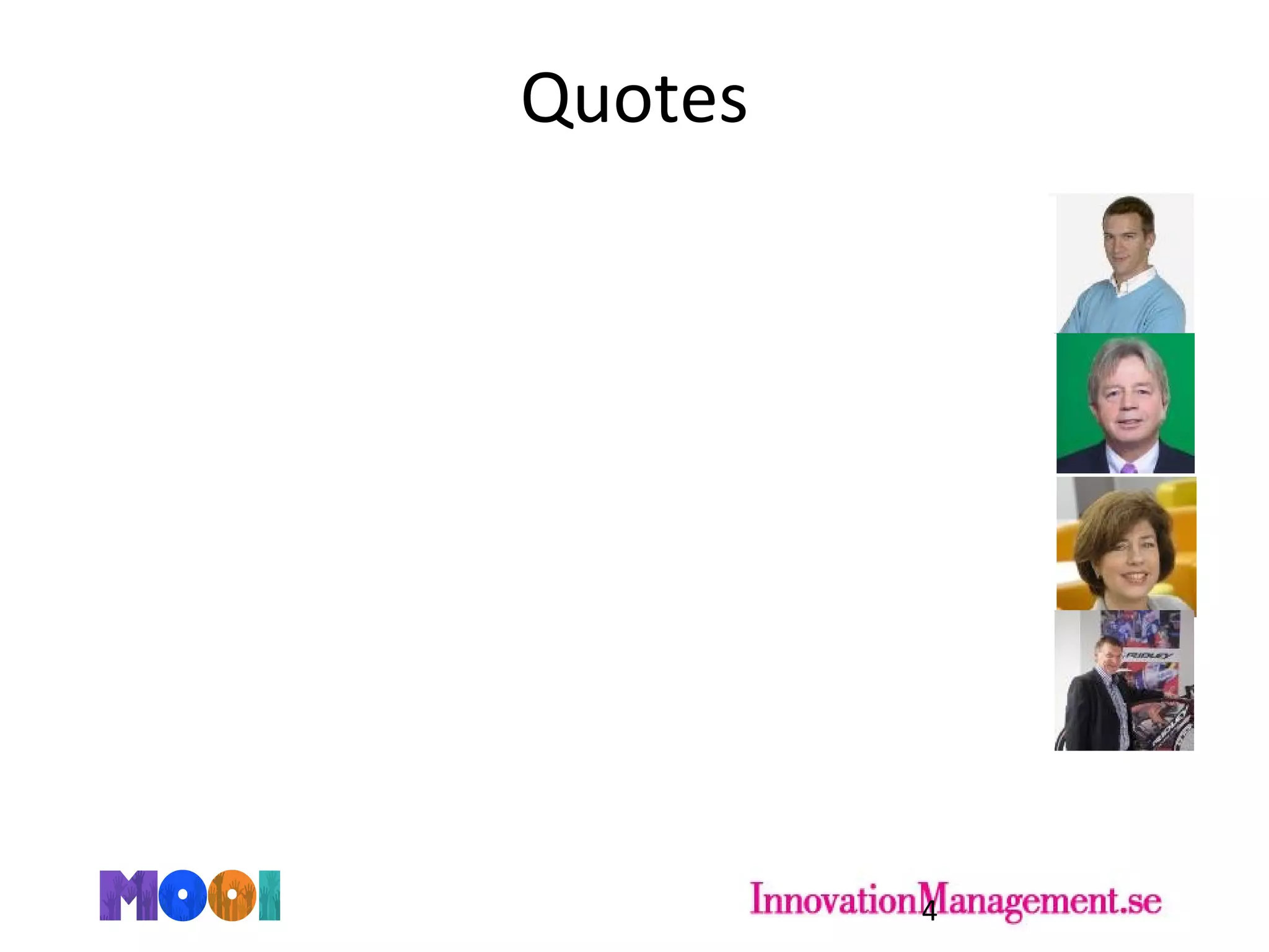 Quotes
4
„You can create followers, but you can‘t create leaders“
- Tom Coen, Founder and Managing Director at Induct
„Openness exists in many people but it is buried“
- Harry Berry, Founder of Brightstar Innovations
„People can be trained to be more open“
- Lucienne van der Werff, VP HRM at DSM Innovation Center
„People should be a lot more proactive than average in order to make quick
changes“
- Marc Hufkens, HRM and Deputy CEO at Ridley Bikes
 