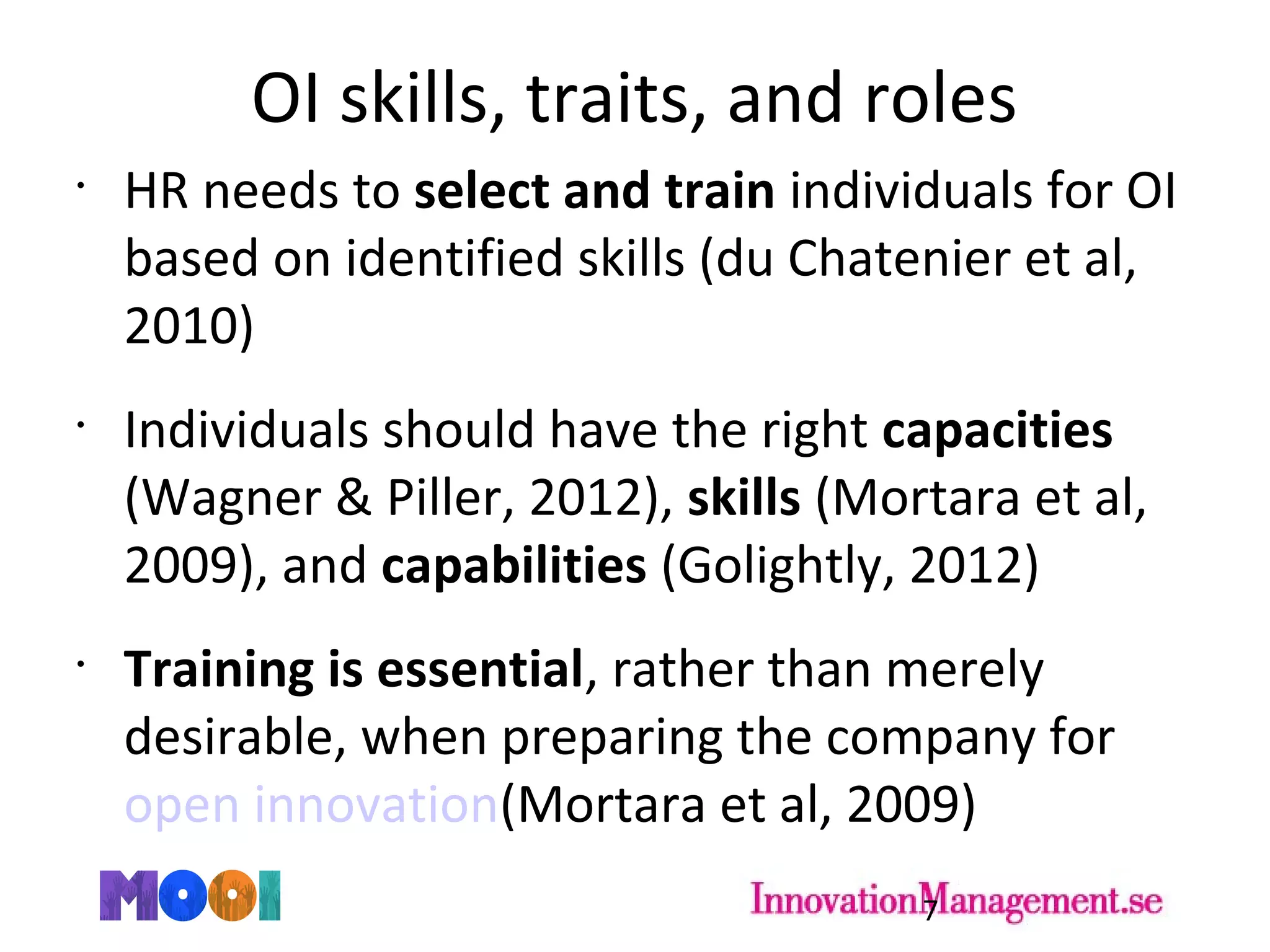 OI skills, traits, and roles
•
HR needs to select and train individuals for OI
based on identified skills (du Chatenier et al,
2010)
•
Individuals should have the right capacities
(Wagner & Piller, 2012), skills (Mortara et al,
2009), and capabilities (Golightly, 2012)
•
Training is essential, rather than merely
desirable, when preparing the company for
open innovation(Mortara et al, 2009)
7
 