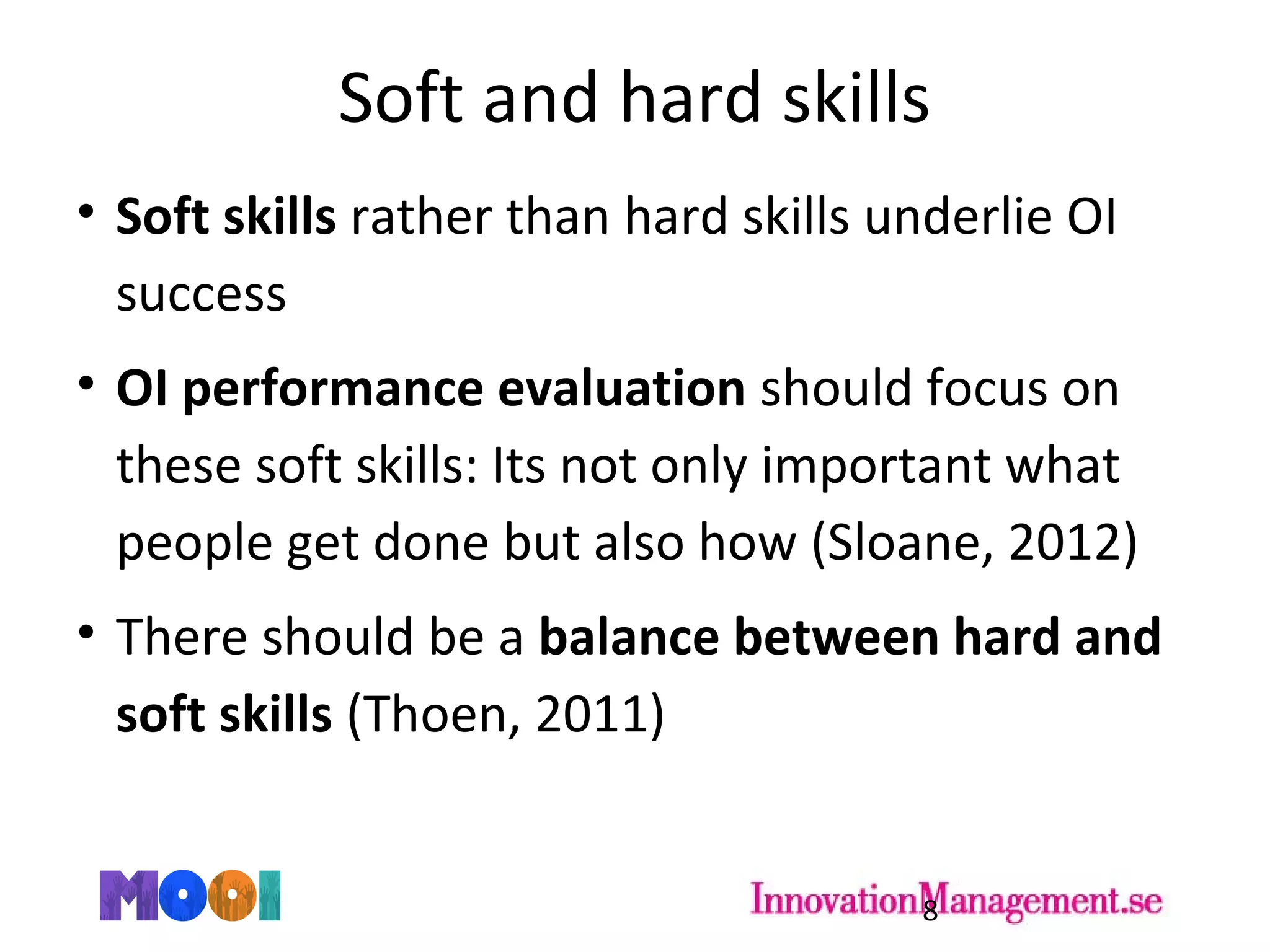 Soft and hard skills
• Soft skills rather than hard skills underlie OI
success
• OI performance evaluation should focus on
these soft skills: Its not only important what
people get done but also how (Sloane, 2012)
• There should be a balance between hard and
soft skills (Thoen, 2011)
8
 
