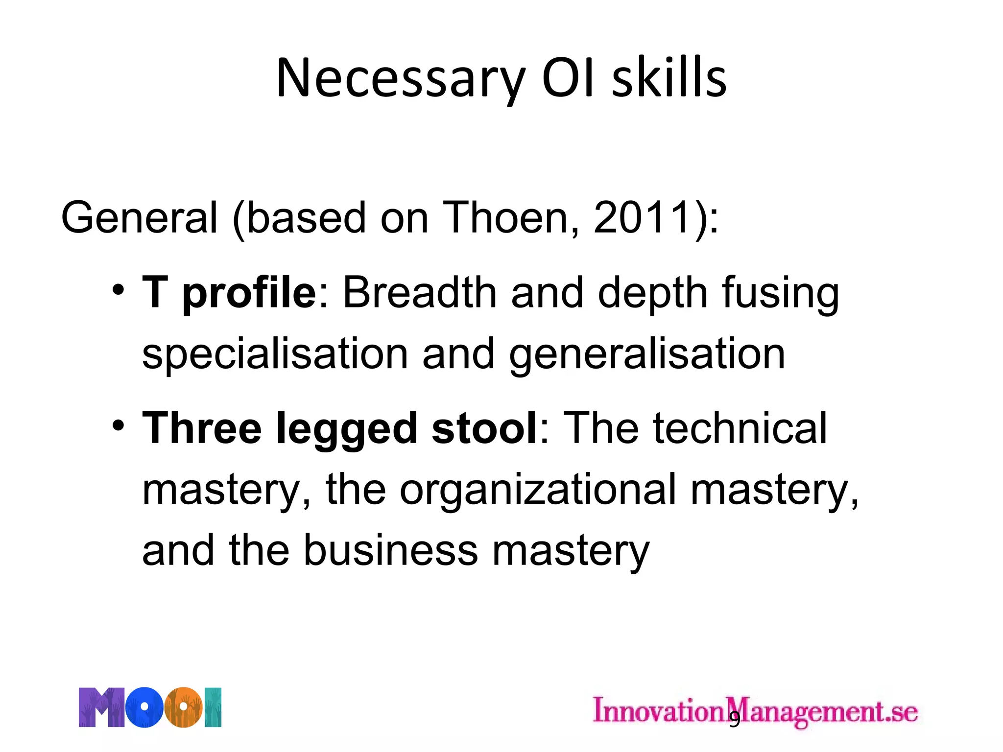 Necessary OI skills
General (based on Thoen, 2011):
• T profile: Breadth and depth fusing
specialisation and generalisation
• Three legged stool: The technical
mastery, the organizational mastery,
and the business mastery
9
 