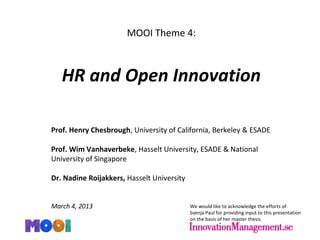 MOOI Theme 4:
HR and Open Innovation
Prof. Henry Chesbrough, University of California, Berkeley & ESADE
Prof. Wim Vanhaverbeke, Hasselt University, ESADE & National
University of Singapore
Dr. Nadine Roijakkers, Hasselt University
March 4, 2013 We would like to acknowledge the efforts of
Svenja Paul for providing input to this presentation
on the basis of her master thesis.
 
