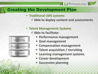 Creating the Development Plan
• Traditional LMS systems
Able to deploy content and assessments
• Talent Management Systems
Able to facilitate:
 Performance management
 Goal management
 Compensation management
 Talent acquisition / recruiting
 Learning management systems
 Career development
 Succession planning

 