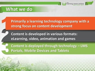 What we do
Primarily a learning technology company with a
strong focus on content development
Content is developed in various formats:
eLearning, video, animation and games
Content is deployed through technology – LMS
Portals, Mobile Devices and Tablets

 