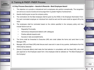 HUMAN
RESOURCES

6. Training & PMDP- PMDP Process
6.3 Key Process Description – Awards & Rewards - Best Employee Award
1.

The objective is to provide a motivational tool to employees who perform exceptionally. The recognition
can serve as a source of pride and encourage them to greater heights of achievement.

Home

2.

Awards shall be given as per the company policy.

3.

The nominations for the Best employee shall be given by the HODs in the Employee Nomination Form.
For each nominated employee an individual form shall be sent and the same shall be signed off by the

Process Overview

Key Input1s
Key Inputs

HOD.
4.

The employees shall be nominated based on the criteria specified in the company policy and may
include factors such as

Key Objectives

•
•

Key Formats

5.

Positive attitude towards work

•

Success in task accomplishments.

Key
Key Activities
Activities

Harmonious interpersonal relations with colleagues

•

Process Owners

Regularity/ Punctuality

Flowchart

The forms shall be forwarded to Executive (HR) who shall collate the forms and send them to the
Manager (HR).

6.
KPM

Manager (HR) and Head (HR) shall discuss each case and in case of any queries, clarifications from the

Key Outputs`
Key Outputs

HOD shall be obtained.
7.

Director (Corporate affairs) shall make the final selection in consultation with the Head (HR), who shall
give approval on the Employee award form. One employee shall be selected as “The Best Employee of

MIS

the Company”

R&A

Help

112

 