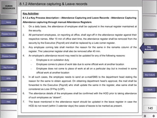 HUMAN
RESOURCES

8.1.2 Attendance capturing & Leave records
Key Activities:
8.1.2.a Key Process description – Attendance Capturing and Leave Records - Attendance Capturing

Home

Attendance capturing through manual Attendance Registers
1.

On a daily basis, the attendance of employee shall be captured in the manual register maintained at
the security.

Process Overview

2.

All permanent employees, on reporting at office, shall sign-off in the attendance register against their

Key Inputs

respective names. After 15 min of office start time, the attendance register shall be removed from the
security by the Executive (Payroll) and shall be replaced by a Late comer register.
Key Objectives

3.

Any employee coming late shall mention the reason for the same in the remarks column of the
register. The Latecomer register shall also be removed after 45 min.

Process Owners

4.

Key
Key Activities
Activities

An employee‟s attendance record may need to be updated for any of the following reasons:
Employee is on outstation duty

Flowchart

Employee comes to place of work late due to some official work at another location
Key Formats

Employee does not come to place of work at all on a particular day but is involved in some

official work at another location
Key Outputs
KPM

5.

In all such cases, the employee needs to send an e-mail/SMS to the department head stating the
reason for the same to obtain approval. On obtaining department head‟s approval, the mail shall be
forwarded to the Executive (Payroll) who shall update the same in the register, else same shall be
considered as Loss Of Pay (LOP).

MIS

6.

R&A

The attendance details of the employees shall be confirmed with the HOD prior to taking attendance
of such employees as “absent”.

Help

7.

The leave mentioned in the attendance report should be updated in the leave register in case the
HOD do not revert (within 3 calendar days) the cases of leaves to be marked as present.

145

 