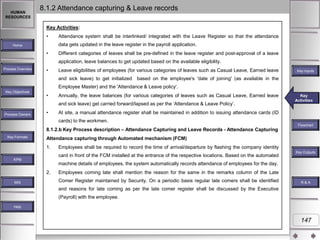 HUMAN
RESOURCES

8.1.2 Attendance capturing & Leave records
Key Activities:
•

Attendance system shall be interlinked/ integrated with the Leave Register so that the attendance
data gets updated in the leave register in the payroll application.

Home

•

Different categories of leaves shall be pre-defined in the leave register and post-approval of a leave
application, leave balances to get updated based on the available eligibility.

Process Overview

•

Leave eligibilities of employees (for various categories of leaves such as Casual Leave, Earned leave
and sick leave) to get initialized

Key Inputs

based on the employee's 'date of joining' (as available in the

Employee Master) and the 'Attendance & Leave policy'.
Key Objectives

•

Annually, the leave balances (for various categories of leaves such as Casual Leave, Earned leave
and sick leave) get carried forward/lapsed as per the „Attendance & Leave Policy‟.

Process Owners

•

Key
Key Activities
Activities

At site, a manual attendance register shall be maintained in addition to issuing attendance cards (ID
cards) to the workmen.

8.1.2.b Key Process description – Attendance Capturing and Leave Records - Attendance Capturing
Key Formats

Flowchart

Attendance capturing through Automated mechanism (FCM)
1.

Employees shall be required to record the time of arrival/departure by flashing the company identity
card in front of the FCM installed at the entrance of the respective locations. Based on the automated

Key Outputs

KPM

machine details of employees, the system automatically records attendance of employees for the day.
2.
MIS

Employees coming late shall mention the reason for the same in the remarks column of the Late
Comer Register maintained by Security. On a periodic basis regular late comers shall be identified

R&A

and reasons for late coming as per the late comer register shall be discussed by the Executive
(Payroll) with the employee.
Help

147

 