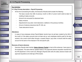 HUMAN
RESOURCES

8.1.3 Payroll Processing
Key Activities:
8.1.3 Key Process description – Payroll Processing

Home

1.

At the time of processing the salary, the Executive (Payroll) shall consider the following :
The leave records from 26th of previous month to 25th of current month shall be taken for
crediting of salary accounts.

Process Overview

Amount to be recovered for advances/ loans

Key Inputs

Salary revisions
Adjustments for any extra / short deductions / additions in the previous month(s)

Key Objectives

Amount of statutory deductions like PF, ESI, etc

Key
Key Activities
Activities

Taxes deducted at source
Process Owners

Attendance
•
Key Formats

Flowchart

In cases of new employees whose Payroll Master records have not yet been created by the 24th of
the month or if the salary accounts have not been set up, such employees shall be paid for the days

worked in the current month either through a crossed cheque / pay order or should credit the salary

Key Outputs

account for the same in the employee in the next payroll cycle.

KPM

Recovery of loans/ advances
MIS

•

Executive (Payroll) shall maintain Salary Advance Tracker to track all the advances / loans given to

R&A

the employees. The same shall be updated based on the approved advance requisition received from
the HR department. At the month end, Manager (Payroll) shall verify the salary advance tracker with
Help

approved requisitions and shall sign off the tracker.

164

 