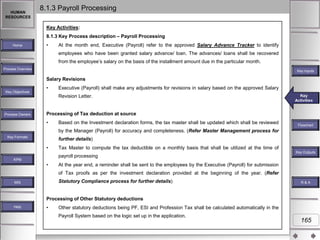 HUMAN
RESOURCES

8.1.3 Payroll Processing
Key Activities:
8.1.3 Key Process description – Payroll Processing

Home

•

At the month end, Executive (Payroll) refer to the approved Salary Advance Tracker to identify
employees who have been granted salary advance/ loan. The advances/ loans shall be recovered
from the employee‟s salary on the basis of the installment amount due in the particular month.

Process Overview

Key Inputs

Salary Revisions
Key Objectives

•

Executive (Payroll) shall make any adjustments for revisions in salary based on the approved Salary
Revision Letter.

Process Owners

Key
Key Activities
Activities

Processing of Tax deduction at source
•

Based on the Investment declaration forms, the tax master shall be updated which shall be reviewed

Flowchart

by the Manager (Payroll) for accuracy and completeness. (Refer Master Management process for
Key Formats

further details)

•

Tax Master to compute the tax deductible on a monthly basis that shall be utilized at the time of
payroll processing

KPM

•

Key Outputs

At the year end, a reminder shall be sent to the employees by the Executive (Payroll) for submission
of Tax proofs as per the investment declaration provided at the beginning of the year. (Refer
Statutory Compliance process for further details)

MIS

R&A

Processing of Other Statutory deductions
Help

•

Other statutory deductions being PF, ESI and Profession Tax shall be calculated automatically in the
Payroll System based on the logic set up in the application.

165

 