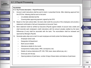 HUMAN
RESOURCES

8.1 3 Payroll Processing
Key Activities:

8.1.3 Key Process description – Payroll Processing
Home

9.

Account credit instructions shall be sent to bank in prescribed format. After obtaining approval from
the CFO the following shall be sent to the bank:
–
–

Process Overview

10.

Un-editable delimited text file
Covering letter approving payment, signed by the CFO

Key Inputs

Based on the bank advice letter, the bank shall credit the accounts of the employees and provide a
statement/ confirmation of all such transactions to Accounts Team.

Key Objectives

11.

Bank statement shall be verified by Executive (Payroll) against details of account wise credits and
shall reconcile each employee‟s credit instructions with the amount actually credited by the bank.

Key
Key Activities
Activities

Differences (if any) shall be reconciled with the bank. The reconciliation shall be reviewed and

Process Owners

approved by Manager (Payroll).
12.

Generate salary slips and e-mail it to each employee and shall contain the following details:

Designation & Department
Bank account details

–

Attendance details for the month

–

Components of salary (basic, HRA, conveyance, etc)

–

Details of various deductions (PF, ESI, TDS, loans, leave without pay, etc.)

–

Gross pay and net pay

–

MIS

Employee name/ code

–
KPM

–
–

Key Formats

Flowchart

Opening balance of paid leave, number of days of leave taken and balance of paid leave

Key Outputs

R&A

Help

168

 