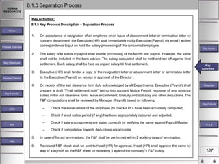 HUMAN
RESOURCES

8.1.5 Separation Process
Key Activities:
8.1.5 Key Process Description – Separation Process

Home

1.

Process Overview

2.
Key Objectives

On acceptance of resignation of an employee or on issue of absconment letter or termination letter by
concern department, the Executive (HR) shall immediately notify Executive (Payroll) via email / written
correspondence to put on hold the salary processing of the concerned employee.

Key Inputs

The salary hold status in payroll shall enable processing of the Month end payroll. However, the same
shall not be included in the bank advice. The salary calculated shall be held and set off against final

settlement. Such salary shall be held as unpaid salary till final settlement.
3.

Executive (HR) shall tender a copy of the resignation letter or absconment letter or termination letter
to the Executive (Payroll) on receipt of approval of the Director .

4.

On receipt of the exit clearance form duly acknowledged by all Departments, Executive (Payroll) shall
prepare a draft “Final settlement note” taking into account Notice Period, recovery of any advance
stated in the exit clearance form, leave encashment, Gratuity and statutory and other deductions. The

Key
Key Activities
Activities

Process Owners

Key Formats

Flowchart

F&F computations shall be reviewed by Manager (Payroll) based on following:
Key Outputs

–
–

Check if salary components are stated correctly by verifying the same against Payroll Master

–

MIS

Check if short notice period (if any) has been appropriately captured and adjusted.

–

KPM

Check the leave details of the employee (to check if PLs have been accurately computed)

Check if computation towards deductions are accurate

5.

In case of forced terminations, the F&F shall be performed within 2 working days of termination.

6.

Reviewed F&F sheet shall be sent to Head (HR) for approval. Head (HR) shall approve the same by
way of a sign-off on the F&F sheet by reviewing it against the company‟s F&F policy.

R&A

Help

187

 