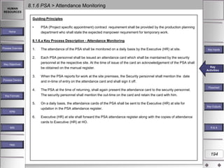 HUMAN
RESOURCES

8.1.6 PSA > Attendance Monitoring
Guiding Principles
•

Home

PSA (Project specific appointment) contract requirement shall be provided by the production planning
department who shall state the expected manpower requirement for temporary work.

8.1.6.a Key Process Description - Attendance Monitoring
Process Overview

1.

The attendance of the PSA shall be monitored on a daily basis by the Executive (HR) at site.

2.

Each PSA personnel shall be issued an attendance card which shall be maintained by the security
personnel at the respective site. At the time of issue of the card an acknowledgement of the PSA shall

Key Objectives

be obtained on the manual register.
3.

The PSA at the time of returning, shall again present the attendance card to the security personnel.
The security personnel shall mention the out-time on the card and retain the card with him.

5.

On a daily basis, the attendance cards of the PSA shall be sent to the Executive (HR) at site for
updation in the PSA attendance register.

Key
Key Activities
Activities

When the PSA reports for work at the site premises, the Security personnel shall mention the date
and in-time of entry on the attendance card and shall sign it off.

4.

Key Inputs

Process Owners

Key Formats

Flowchart

Key Outputs

KPM

6.
MIS

Executive (HR) at site shall forward the PSA attendance register along with the copies of attendance
cards to Executive (HR) at HO.
R&A

Help

194

 