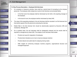 HUMAN
RESOURCES

11. Exit Management
11.2 Key Process Description – Employee Exit Interviews
1.

Home

On completion of clearance activities, there shall be a second level of counseling by the company
personnel. The employee shall undergo two rounds of exit interview as enumerated below:

–
Process Overview

Key Inputs

–
Key Objectives

In the first round, the employee shall be interviewed by the HoD or the reporting manager of
the employee.

2.

In the second round, the employee shall be interviewed by Head (HR)

The views of the separating employee in the exit interviews shall be recorded in an Exit Interview form
that shall be signed off by the personnel conducting the interview.

3.

Details filled in the Exit interview form should be electronically captured by Executive (HR) and
reviewed by Manager HR

4.

On a quarterly basis, the exit interviews shall be strategically analyzed and the results shall be
reported to management by Head (HR). The analysis of exit interviews shall enable:

Process Owners

Key Formats

Key
Key Activities
Activities

–

Flowchart

Provide root cause for resignation of employees
Key Outputs

MIS

–

Provide direct indications as to how to improve employee retention

–

KPM

Provide relevant and useful data for analyzing training needs

–

Offer insights for enhancing employee incentive programs, organizational structure and
managerial approach

R&A

Help

227

 