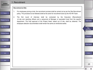 HUMAN
RESOURCES

1. Recruitment
Recruitment at Site
1.

For employees joining at site, the recruitment process shall be carried out as per the Site Recruitment
policy. The procedure to be followed shall be the same for recruitment done by the HO HR Team.

2.

The first round of interview shall be conducted by the Executive (Recruitment)
at site and reporting officers and a personnel at Manager or equivalent level from the specific
department. The final approval of the Project Head, based out of site, shall be obtained. The
employee selection documentation shall remain the same as mentioned earlier.

Home

Process Overview

Key Inputs

Key Objectives

Key
Key
Key Activities
Activities
Activities

Process Owners
Flowchart
Key Formats

Key Outputs
Key Output
KPM

MIS

R&A

Help

25

 