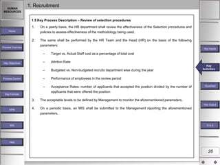 HUMAN
RESOURCES

1. Recruitment
1.5 Key Process Description – Review of selection procedures
1.

On a yearly basis, the HR department shall review the effectiveness of the Selection procedures and
policies to assess effectiveness of the methodology being used.

2.

The same shall be performed by the HR Team and the Head (HR) on the basis of the following
parameters:

Home

Process Overview

Key Inputs

–
–

Key Objectives

Target vs. Actual Staff cost as a percentage of total cost
Attrition Rate

–

–

Key Formats

Performance of employees in the review period

–

Process Owners

Budgeted vs. Non-budgeted recruits department wise during the year

Acceptance Rates: number of applicants that accepted the position divided by the number of
applicants that were offered the position

Key
Key
Key Activities
Activities
Activities

3.

The acceptable levels to be defined by Management to monitor the aforementioned parameters.

4.

Flowchart

On a periodic basis, an MIS shall be submitted to the Management reporting the aforementioned

Key Outputs
Key Output
KPM

parameters.

MIS

R&A

Help

26

 