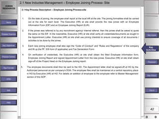 2.1 New Inductee Management – Employee Joining Process- Site
HUMAN
RESOURCES

2.1 Key Process Description – Employee Joining Process-site

1.

On the date of joining, the employee shall report at the local HR at the site. The joining formalities shall be carried
out at the site for each level. The Executive (HR) at site shall provide the new joinee with an Employee

Home

Information Form (EIF) and an Employee Joining Report (EJR).
2.

If the joinee was referred to by any recruitment agency/ internal referral, then the joinee shall be asked to quote

the same on the EIF. In the meanwhile, Executive (HR) at site shall verify all credentials/documents as sought in

Process Overview

Key Inputs

the Appointment Letter. Executive (HR) at site shall use joining checklist to ensure coverage of all documents /
activities to be done by the joinee.
Key Objectives

3.

Each new joining employee shall also sign the “Code of Conduct” and “Rules and Regulations” of the company
and fill up the PF, ESI form (if applicable) and Tax Declaration Form.

4.
Process Owners

On verification of credentials, the Executive (HR) at site shall obtain the filled Employee Information form,
Employee Joining Report and signed Appointment Letter from the new joinee. Executive (HR) at site shall obtain

sign-off of the Project Head on the Employee Joining report.
Key Formats

Key
Key Activities
Activities

5.

Flowchart

The employee documents shall then be sent to the HO. The Appointment letter shall be signed-off at HO by the
Authorized personnel as per company‟s DOA. The employee files shall be maintained at a central repository place
in HO by Executive (HR) at HO. For details on addition of employee to the employee refer to Master Management
section of this SOP.

Key Outputs
Key Output

KPM

MIS

R&A

Help

42

 