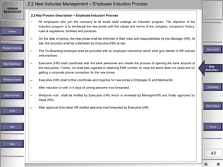 2.2 New Inductee Management – Employee Induction Process
HUMAN
RESOURCES

2.2 Key Process Description – Employee Induction Process
–

All employees who join the company at all levels shall undergo an induction program. The objective of the
induction program is to familiarize the new joinee with the values and norms of the company, company‟s history,
rules & regulations, facilities and practices.

Home

–

On the date of joining, the new joinee shall be informed of their roles and responsibilities by the Manager (HR). At
site, the induction shall be undertaken by Executive (HR) at site

Process Overview

–

The On-Boarding employee shall be provided with an employee hand-book which shall give details of HR policies

Key Inputs

and practices.
Key Objectives

–

Executive (HR) shall coordinate with the bank personnel and initiate the process of opening the bank account of
the new joinee. Further, he shall also organize in obtaining PAN number (in case the same does not exist) and for
getting a corporate phone connection for the new joinee.

Key Formats

–

Executive (HR) shall further coordinate and organize for new joinee‟s Employee ID and Medical ID.

–

Process Owners

After induction or with in 4 days of joining welcome mail forwarded.

–

Key
Key Activities
Activities

Welcome mail shall be drafted by Executive (HR) which is reviewed by Manager(HR) and finally approved by

Flowchart

Head (HR).
–

After approval from Head HR drafted welcome mail forwarded by Executive (HR)

Key Outputs
Key Output

KPM

MIS

R&A

Help

43

 