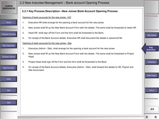 2.3 New Inductee Management – Bank account Opening Process
HUMAN
RESOURCES

2.3.1 Key Process Description –New Joinee Bank Account Opening Process
Opening of bank accounts for the new joinee -HO
Executive HR shall arrange for the opening a bank account for the new joinee.
New Joinee shall fill up the New Bank Account Form with the details. The same shall be forwarded to Head HR

3.

Head HR shall sign off the Form and the form shall be forwarded to the Bank.

4.

Process Overview

1.
2.

Home

On receipt of the Bank Account details, Executive HR shall document the details in personnel file

Key Inputs

Opening of bank accounts for the new joinee - Site
Key Objectives

1.

Executive (Admin - Site) shall arrange for the opening a bank account for the new joinee.

2.

New Joinee shall fill up the New Bank Account Form with the details. The same shall be forwarded to Project
Head.

3.

Project Head shall sign off the Form and the form shall be forwarded to the Bank.

4.

On receipt of the Bank Account details, Executive (Admin - Site) shall forward the details to HR, Payroll and
Site Accountant.

Process Owners

Key Formats

Key
Key Activities
Activities

Flowchart

Key Outputs
Key Output
KPM

MIS

R&A

Help

44

 