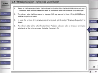 3.1 HR Documentation – Employee Confirmation
HUMAN
RESOURCES

6.

Based on the final decision taken, the Employee confirmation form shall accordingly be marked and a
Confirmation letter / Probation extension letter or Termination letter shall be issued to the employee.

Home

Process Overview

7.

The relevant letter shall be prepared by Manager (HR) and approval of Head (HR) and CMD/Director
shall be sought on the same.

8.

In case, the services of the employee stand terminated, refer to section “Employee Separation” for
details.

9.
Key Objectives

The relevant letter (either a Confirmation letter/ Probation extension letter or Employee termination
letter) shall be filed in the employee file by the Executive (HR).

Key Inputs

Key
Key
Key Activities
Activities
Activities

Process Owners
Flowchart
Key Formats

Key Outputs
Key Output
KPM

MIS

R&A

Help

58

 