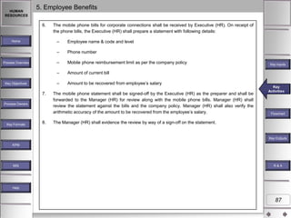 HUMAN
RESOURCES

5. Employee Benefits
6.

The mobile phone bills for corporate connections shall be received by Executive (HR). On receipt of
the phone bills, the Executive (HR) shall prepare a statement with following details:
–

Process Owners

Key Formats

8.

Amount of current bill

–
7.

Mobile phone reimbursement limit as per the company policy

–
Key Objectives

Phone number

–

Process Overview

Employee name & code and level

–

Home

Amount to be recovered from employee‟s salary

The mobile phone statement shall be signed-off by the Executive (HR) as the preparer and shall be
forwarded to the Manager (HR) for review along with the mobile phone bills. Manager (HR) shall
review the statement against the bills and the company policy. Manager (HR) shall also verify the
arithmetic accuracy of the amount to be recovered from the employee‟s salary.

Key Inputs

Key
Key Activities
Activities

Flowchart

The Manager (HR) shall evidence the review by way of a sign-off on the statement.

Key Outputs
KPM

MIS

R&A

Help

87

 