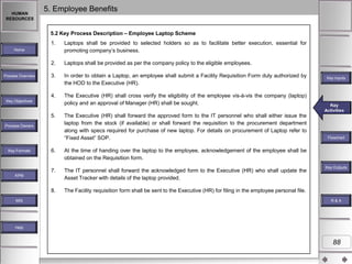 HUMAN
RESOURCES

5. Employee Benefits
5.2 Key Process Description – Employee Laptop Scheme
1.

Laptops shall be provided to selected holders so as to facilitate better execution, essential for
promoting company‟s business.

2.

Laptops shall be provided as per the company policy to the eligible employees.

3.

In order to obtain a Laptop, an employee shall submit a Facility Requisition Form duly authorized by
the HOD to the Executive (HR).

4.

The Executive (HR) shall cross verify the eligibility of the employee vis-à-vis the company (laptop)
policy and an approval of Manager (HR) shall be sought.

Home

Process Overview

Key Objectives

5.
Process Owners

The Executive (HR) shall forward the approved form to the IT personnel who shall either issue the
laptop from the stock (if available) or shall forward the requisition to the procurement department
along with specs required for purchase of new laptop. For details on procurement of Laptop refer to
“Fixed Asset” SOP.

6.

The IT personnel shall forward the acknowledged form to the Executive (HR) who shall update the
Asset Tracker with details of the laptop provided.

8.

Flowchart

The Facility requisition form shall be sent to the Executive (HR) for filing in the employee personal file.

KPM

MIS

Key
Key Activities
Activities

At the time of handing over the laptop to the employee, acknowledgement of the employee shall be
obtained on the Requisition form.

7.

Key Formats

Key Inputs

Key Outputs

R&A

Help

88

 