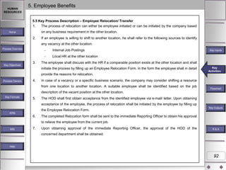 HUMAN
RESOURCES

5. Employee Benefits
5.5 Key Process Description – Employee Relocation/ Transfer
1.
The process of relocation can either be employee initiated or can be initiated by the company based
on any business requirement in the other location.

Home

2.

If an employee is willing to shift to another location, he shall refer to the following sources to identify
any vacancy at the other location:

Process Overview

Internal Job Postings

Key Inputs

Local HR at the other location
Key Objectives

3.

The employee shall discuss with the HR if a comparable position exists at the other location and shall
initiate the process by filling up an Employee Relocation Form. In the form the employee shall in detail

Key
Key Activities
Activities

provide the reasons for relocation.
Process Owners

4.

In case of a vacancy or a specific business scenario, the company may consider shifting a resource
from one location to another location. A suitable employee shall be identified based on the job

Flowchart

description of the vacant position at the other location.
Key Formats

5.

The HOD shall first obtain acceptance from the identified employee via e-mail/ letter. Upon obtaining
acceptance of the employee, the process of relocation shall be initiated by the employee by filling up
the Employee Relocation Form.

Key Outputs

KPM

6.

The completed Relocation form shall be sent to the immediate Reporting Officer to obtain his approval
to relieve the employee from the current job.

MIS

7.

Upon obtaining approval of the immediate Reporting Officer, the approval of the HOD of the

R&A

concerned department shall be obtained.

Help

92

 