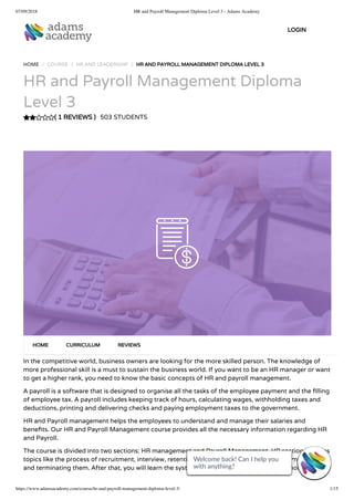 07/09/2018 HR and Payroll Management Diploma Level 3 - Adams Academy
https://www.adamsacademy.com/course/hr-and-payroll-management-diploma-level-3/ 1/15
( 1 REVIEWS )
HOME / COURSE / HR AND LEADERSHIP / HR AND PAYROLL MANAGEMENT DIPLOMA LEVEL 3
HR and Payroll Management Diploma
Level 3
503 STUDENTS
In the competitive world, business owners are looking for the more skilled person. The knowledge of
more professional skill is a must to sustain the business world. If you want to be an HR manager or want
to get a higher rank, you need to know the basic concepts of HR and payroll management.
A payroll is a software that is designed to organise all the tasks of the employee payment and the lling
of employee tax. A payroll includes keeping track of hours, calculating wages, withholding taxes and
deductions, printing and delivering checks and paying employment taxes to the government.
HR and Payroll management helps the employees to understand and manage their salaries and
bene ts. Our HR and Payroll Management course provides all the necessary information regarding HR
and Payroll.
The course is divided into two sections: HR management and Payroll Management. HR section includes
topics like the process of recruitment, interview, retention, health and safety, disciplining employees
and terminating them. After that, you will learn the system of payroll including basic terminologies,
HOME CURRICULUM REVIEWS
LOGIN
Welcome back! Can I help you
with anything? 
Welcome back! Can I help you
with anything? 
Welcome back! Can I help you
with anything? 
Welcome back! Can I help you
with anything? 
Welcome back! Can I help you
with anything? 
Welcome back! Can I help you
with anything? 
Welcome back! Can I help you
with anything? 
Welcome back! Can I help you
with anything? 
Welcome back! Can I help you
with anything? 
Welcome back! Can I help you
with anything? 
Welcome back! Can I help you
with anything? 
Welcome back! Can I help you
with anything? 
Welcome back! Can I help you
with anything? 
Welcome back! Can I help you
with anything? 
Welcome back! Can I help you
with anything? 
 